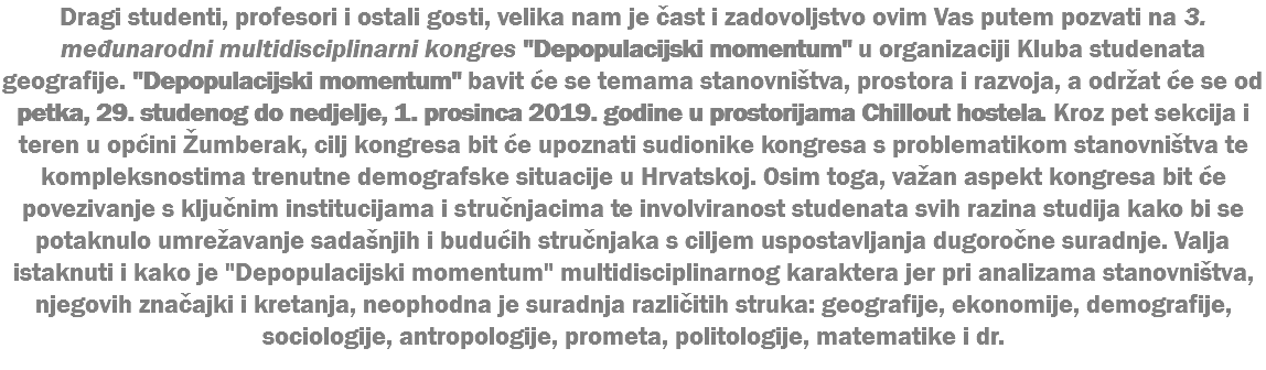 Dragi studenti, profesori i ostali gosti, velika nam je čast i zadovoljstvo ovim Vas putem pozvati na 3. međunarodni multidisciplinarni kongres "Depopulacijski momentum" u organizaciji Kluba studenata geografije. "Depopulacijski momentum" bavit će se temama stanovništva, prostora i razvoja, a održat će se od petka, 29. studenog do nedjelje, 1. prosinca 2019. godine u prostorijama Chillout hostela. Kroz pet sekcija i teren u općini Žumberak, cilj kongresa bit će upoznati sudionike kongresa s problematikom stanovništva te kompleksnostima trenutne demografske situacije u Hrvatskoj. Osim toga, važan aspekt kongresa bit će povezivanje s ključnim institucijama i stručnjacima te involviranost studenata svih razina studija kako bi se potaknulo umrežavanje sadašnjih i budućih stručnjaka s ciljem uspostavljanja dugoročne suradnje. Valja istaknuti i kako je "Depopulacijski momentum" multidisciplinarnog karaktera jer pri analizama stanovništva, njegovih značajki i kretanja, neophodna je suradnja različitih struka: geografije, ekonomije, demografije, sociologije, antropologije, prometa, politologije, matematike i dr.