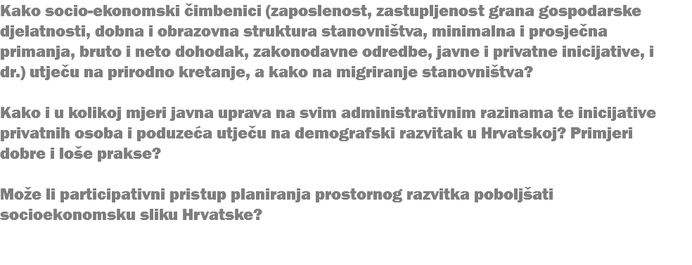 Kako socio-ekonomski čimbenici (zaposlenost, zastupljenost grana gospodarske djelatnosti, dobna i obrazovna struktura stanovništva, minimalna i prosječna primanja, bruto i neto dohodak, zakonodavne odredbe, javne i privatne inicijative, i dr.) utječu na prirodno kretanje, a kako na migriranje stanovništva? Kako i u kolikoj mjeri javna uprava na svim administrativnim razinama te inicijative privatnih osoba i poduzeća utječu na demografski razvitak u Hrvatskoj? Primjeri dobre i loše prakse? Može li participativni pristup planiranja prostornog razvitka poboljšati socioekonomsku sliku Hrvatske? 