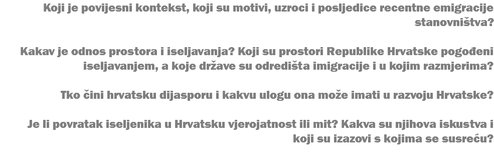 Koji je povijesni kontekst, koji su motivi, uzroci i posljedice recentne emigracije stanovništva? Kakav je odnos prostora i iseljavanja? Koji su prostori Republike Hrvatske pogođeni iseljavanjem, a koje države su odredišta imigracije i u kojim razmjerima? Tko čini hrvatsku dijasporu i kakvu ulogu ona može imati u razvoju Hrvatske? Je li povratak iseljenika u Hrvatsku vjerojatnost ili mit? Kakva su njihova iskustva i koji su izazovi s kojima se susreću? 
