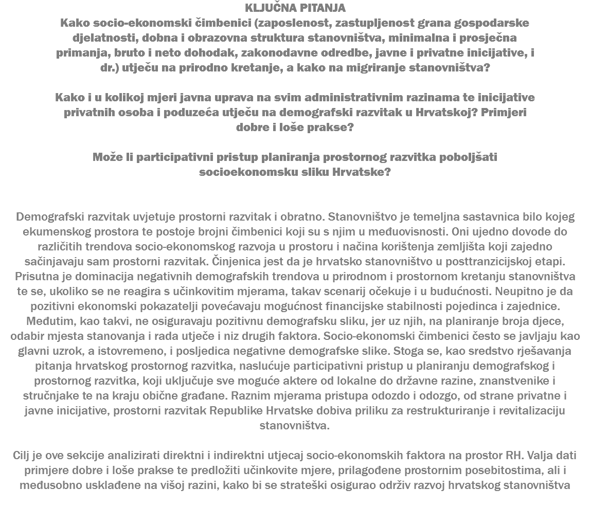 KLJUČNA PITANJA Kako socio-ekonomski čimbenici (zaposlenost, zastupljenost grana gospodarske djelatnosti, dobna i obrazovna struktura stanovništva, minimalna i prosječna primanja, bruto i neto dohodak, zakonodavne odredbe, javne i privatne inicijative, i dr.) utječu na prirodno kretanje, a kako na migriranje stanovništva? Kako i u kolikoj mjeri javna uprava na svim administrativnim razinama te inicijative privatnih osoba i poduzeća utječu na demografski razvitak u Hrvatskoj? Primjeri dobre i loše prakse? Može li participativni pristup planiranja prostornog razvitka poboljšati socioekonomsku sliku Hrvatske? Demografski razvitak uvjetuje prostorni razvitak i obratno. Stanovništvo je temeljna sastavnica bilo kojeg ekumenskog prostora te postoje brojni čimbenici koji su s njim u međuovisnosti. Oni ujedno dovode do različitih trendova socio-ekonomskog razvoja u prostoru i načina korištenja zemljišta koji zajedno sačinjavaju sam prostorni razvitak. Činjenica jest da je hrvatsko stanovništvo u posttranzicijskoj etapi. Prisutna je dominacija negativnih demografskih trendova u prirodnom i prostornom kretanju stanovništva te se, ukoliko se ne reagira s učinkovitim mjerama, takav scenarij očekuje i u budućnosti. Neupitno je da pozitivni ekonomski pokazatelji povećavaju mogućnost financijske stabilnosti pojedinca i zajednice. Međutim, kao takvi, ne osiguravaju pozitivnu demografsku sliku, jer uz njih, na planiranje broja djece, odabir mjesta stanovanja i rada utječe i niz drugih faktora. Socio-ekonomski čimbenici često se javljaju kao glavni uzrok, a istovremeno, i posljedica negativne demografske slike. Stoga se, kao sredstvo rješavanja pitanja hrvatskog prostornog razvitka, naslućuje participativni pristup u planiranju demografskog i prostornog razvitka, koji uključuje sve moguće aktere od lokalne do državne razine, znanstvenike i stručnjake te na kraju obične građane. Raznim mjerama pristupa odozdo i odozgo, od strane privatne i javne inicijative, prostorni razvitak Republike Hrvatske dobiva priliku za restrukturiranje i revitalizaciju stanovništva. Cilj je ove sekcije analizirati direktni i indirektni utjecaj socio-ekonomskih faktora na prostor RH. Valja dati primjere dobre i loše prakse te predložiti učinkovite mjere, prilagođene prostornim posebitostima, ali i međusobno usklađene na višoj razini, kako bi se strateški osigurao održiv razvoj hrvatskog stanovništva 