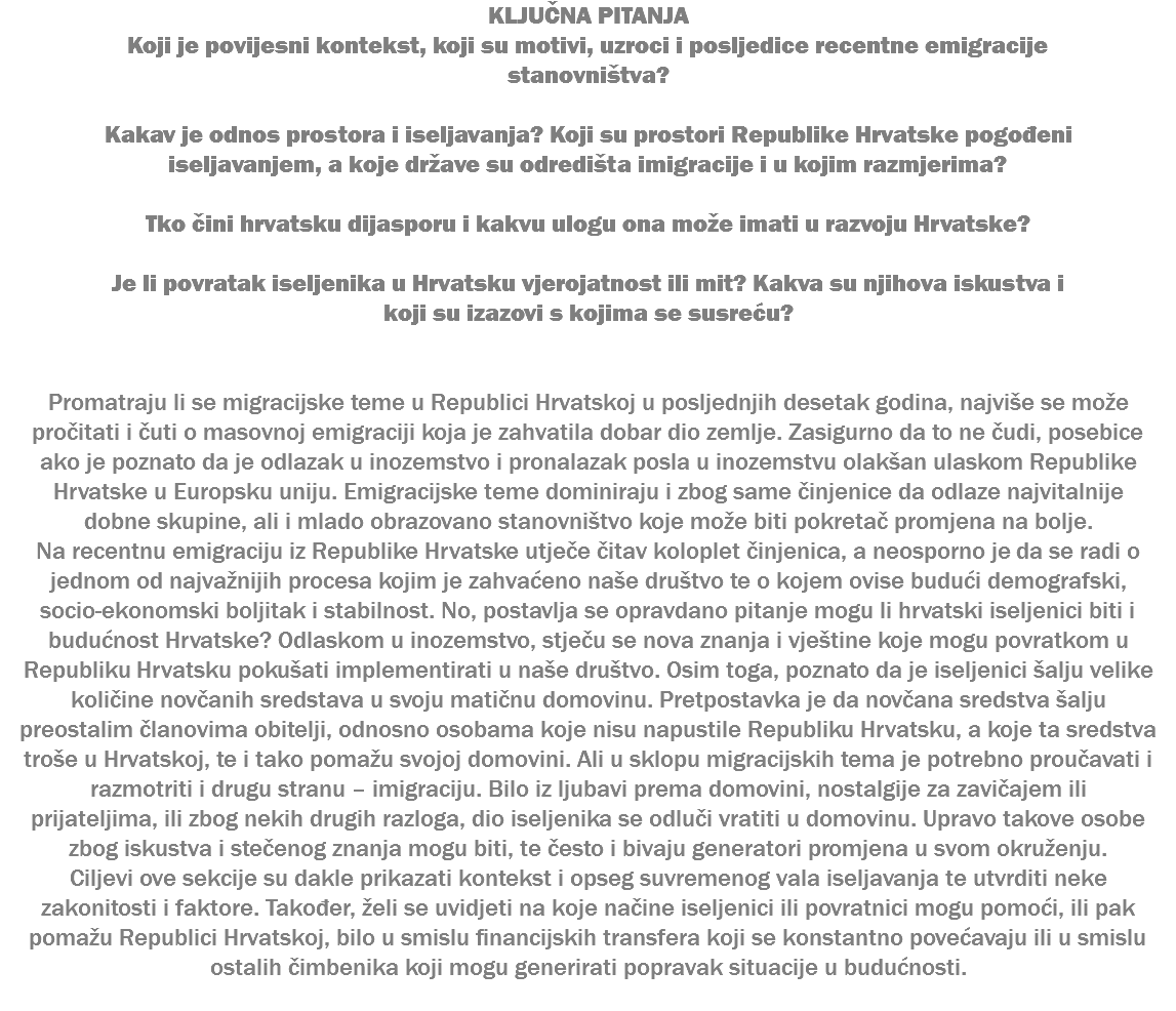 KLJUČNA PITANJA Koji je povijesni kontekst, koji su motivi, uzroci i posljedice recentne emigracije stanovništva? Kakav je odnos prostora i iseljavanja? Koji su prostori Republike Hrvatske pogođeni iseljavanjem, a koje države su odredišta imigracije i u kojim razmjerima? Tko čini hrvatsku dijasporu i kakvu ulogu ona može imati u razvoju Hrvatske? Je li povratak iseljenika u Hrvatsku vjerojatnost ili mit? Kakva su njihova iskustva i koji su izazovi s kojima se susreću? Promatraju li se migracijske teme u Republici Hrvatskoj u posljednjih desetak godina, najviše se može pročitati i čuti o masovnoj emigraciji koja je zahvatila dobar dio zemlje. Zasigurno da to ne čudi, posebice ako je poznato da je odlazak u inozemstvo i pronalazak posla u inozemstvu olakšan ulaskom Republike Hrvatske u Europsku uniju. Emigracijske teme dominiraju i zbog same činjenice da odlaze najvitalnije dobne skupine, ali i mlado obrazovano stanovništvo koje može biti pokretač promjena na bolje. Na recentnu emigraciju iz Republike Hrvatske utječe čitav koloplet činjenica, a neosporno je da se radi o jednom od najvažnijih procesa kojim je zahvaćeno naše društvo te o kojem ovise budući demografski, socio-ekonomski boljitak i stabilnost. No, postavlja se opravdano pitanje mogu li hrvatski iseljenici biti i budućnost Hrvatske? Odlaskom u inozemstvo, stječu se nova znanja i vještine koje mogu povratkom u Republiku Hrvatsku pokušati implementirati u naše društvo. Osim toga, poznato da je iseljenici šalju velike količine novčanih sredstava u svoju matičnu domovinu. Pretpostavka je da novčana sredstva šalju preostalim članovima obitelji, odnosno osobama koje nisu napustile Republiku Hrvatsku, a koje ta sredstva troše u Hrvatskoj, te i tako pomažu svojoj domovini. Ali u sklopu migracijskih tema je potrebno proučavati i razmotriti i drugu stranu – imigraciju. Bilo iz ljubavi prema domovini, nostalgije za zavičajem ili prijateljima, ili zbog nekih drugih razloga, dio iseljenika se odluči vratiti u domovinu. Upravo takove osobe zbog iskustva i stečenog znanja mogu biti, te često i bivaju generatori promjena u svom okruženju. Ciljevi ove sekcije su dakle prikazati kontekst i opseg suvremenog vala iseljavanja te utvrditi neke zakonitosti i faktore. Također, želi se uvidjeti na koje načine iseljenici ili povratnici mogu pomoći, ili pak pomažu Republici Hrvatskoj, bilo u smislu financijskih transfera koji se konstantno povećavaju ili u smislu ostalih čimbenika koji mogu generirati popravak situacije u budućnosti. 