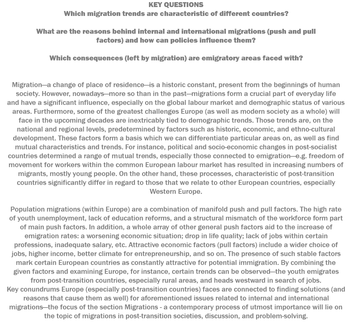 KEY QUESTIONS Which migration trends are characteristic of different countries? What are the reasons behind internal and international migrations (push and pull factors) and how can policies influence them? Which consequences (left by migration) are emigratory areas faced with? Migration—a change of place of residence—is a historic constant, present from the beginnings of human society. However, nowadays—more so than in the past—migrations form a crucial part of everyday life and have a significant influence, especially on the global labour market and demographic status of various areas. Furthermore, some of the greatest challenges Europe (as well as modern society as a whole) will face in the upcoming decades are inextricably tied to demographic trends. Those trends are, on the national and regional levels, predetermined by factors such as historic, economic, and ethno-cultural development. These factors form a basis which we can differentiate particular areas on, as well as find mutual characteristics and trends. For instance, political and socio-economic changes in post-socialist countries determined a range of mutual trends, especially those connected to emigration—e.g. freedom of movement for workers within the common European labour market has resulted in increasing numbers of migrants, mostly young people. On the other hand, these processes, characteristic of post-transition countries significantly differ in regard to those that we relate to other European countries, especially Western Europe. Population migrations (within Europe) are a combination of manifold push and pull factors. The high rate of youth unemployment, lack of education reforms, and a structural mismatch of the workforce form part of main push factors. In addition, a whole array of other general push factors aid to the increase of emigration rates: a worsening economic situation; drop in life quality; lack of jobs within certain professions, inadequate salary, etc. Attractive economic factors (pull factors) include a wider choice of jobs, higher income, better climate for entrepreneurship, and so on. The presence of such stable factors mark certain European countries as constantly attractive for potential immigration. By combining the given factors and examining Europe, for instance, certain trends can be observed—the youth emigrates from post-transition countries, especially rural areas, and heads westward in search of jobs. Key conundrums Europe (especially post-transition countries) faces are connected to finding solutions (and reasons that cause them as well) for aforementioned issues related to internal and international migrations—the focus of the section Migrations - a contemporary process of utmost importance will lie on the topic of migrations in post-transition societies, discussion, and problem-solving. 