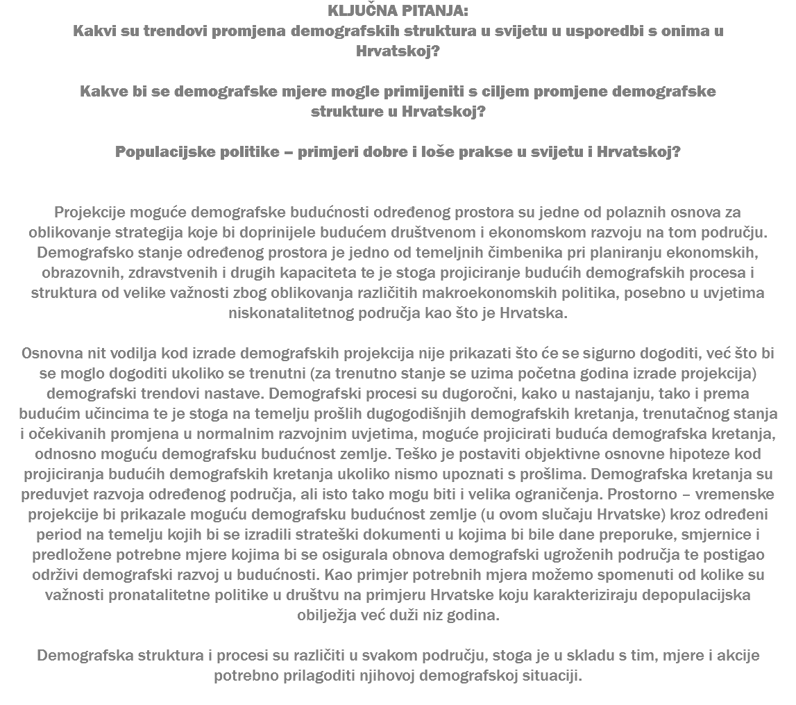 KLJUČNA PITANJA: Kakvi su trendovi promjena demografskih struktura u svijetu u usporedbi s onima u Hrvatskoj? Kakve bi se demografske mjere mogle primijeniti s ciljem promjene demografske strukture u Hrvatskoj? Populacijske politike – primjeri dobre i loše prakse u svijetu i Hrvatskoj? Projekcije moguće demografske budućnosti određenog prostora su jedne od polaznih osnova za oblikovanje strategija koje bi doprinijele budućem društvenom i ekonomskom razvoju na tom području. Demografsko stanje određenog prostora je jedno od temeljnih čimbenika pri planiranju ekonomskih, obrazovnih, zdravstvenih i drugih kapaciteta te je stoga projiciranje budućih demografskih procesa i struktura od velike važnosti zbog oblikovanja različitih makroekonomskih politika, posebno u uvjetima niskonatalitetnog područja kao što je Hrvatska. Osnovna nit vodilja kod izrade demografskih projekcija nije prikazati što će se sigurno dogoditi, već što bi se moglo dogoditi ukoliko se trenutni (za trenutno stanje se uzima početna godina izrade projekcija) demografski trendovi nastave. Demografski procesi su dugoročni, kako u nastajanju, tako i prema budućim učincima te je stoga na temelju prošlih dugogodišnjih demografskih kretanja, trenutačnog stanja i očekivanih promjena u normalnim razvojnim uvjetima, moguće projicirati buduća demografska kretanja, odnosno moguću demografsku budućnost zemlje. Teško je postaviti objektivne osnovne hipoteze kod projiciranja budućih demografskih kretanja ukoliko nismo upoznati s prošlima. Demografska kretanja su preduvjet razvoja određenog područja, ali isto tako mogu biti i velika ograničenja. Prostorno – vremenske projekcije bi prikazale moguću demografsku budućnost zemlje (u ovom slučaju Hrvatske) kroz određeni period na temelju kojih bi se izradili strateški dokumenti u kojima bi bile dane preporuke, smjernice i predložene potrebne mjere kojima bi se osigurala obnova demografski ugroženih područja te postigao održivi demografski razvoj u budućnosti. Kao primjer potrebnih mjera možemo spomenuti od kolike su važnosti pronatalitetne politike u društvu na primjeru Hrvatske koju karakteriziraju depopulacijska obilježja već duži niz godina. Demografska struktura i procesi su različiti u svakom području, stoga je u skladu s tim, mjere i akcije potrebno prilagoditi njihovoj demografskoj situaciji. 